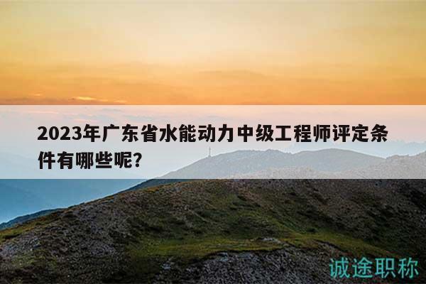 2023年广东省水能动力中级工程师评定条件有哪些呢？