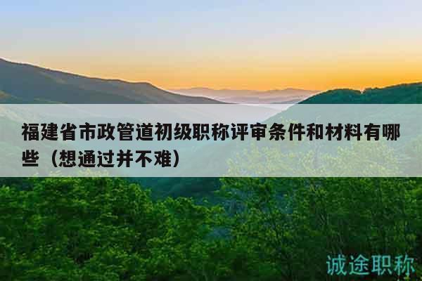 福建省市政管道初级职称评审条件和材料有哪些（想通过并不难）