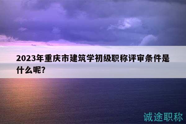 2023年重庆市建筑学初级职称评审条件是什么呢？