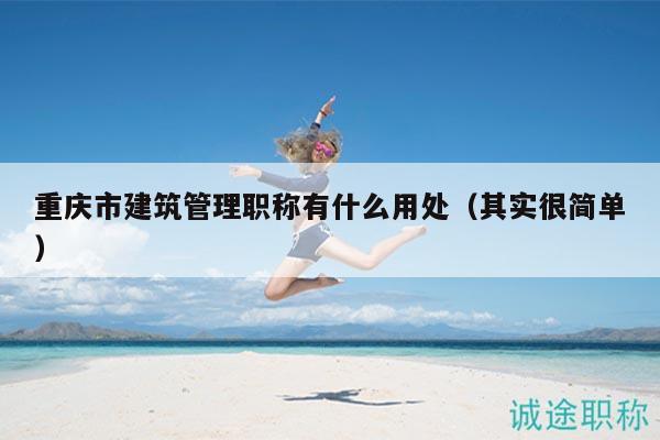 重庆市建筑管理职称有什么用处（其实很简单）