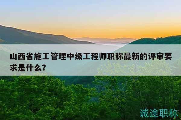 山西省施工管理中级工程师职称最新的评审要求是什么？