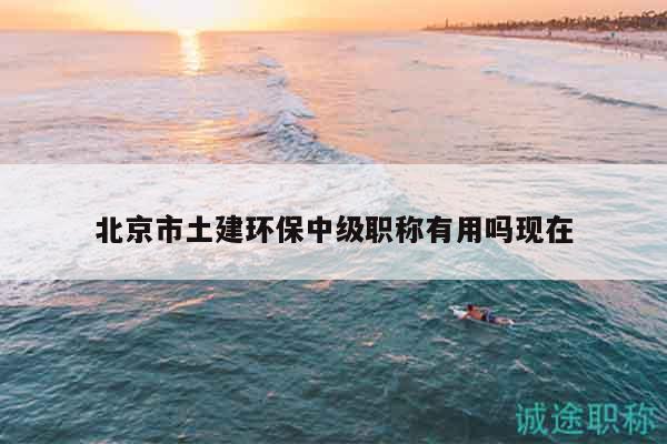 北京市土建环保中级职称有用吗现在