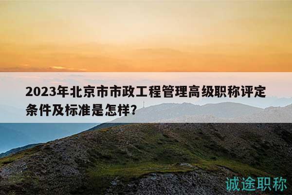2023年北京市市政工程管理高级职称评定条件及标准是怎样？