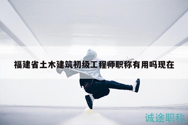 福建省土木建筑初级工程师职称有用吗现在
