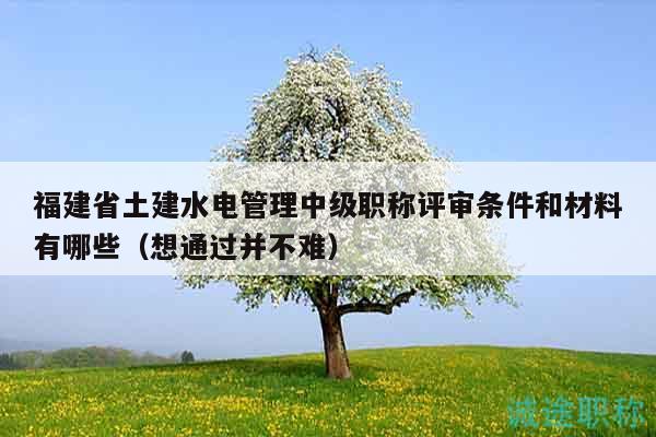福建省土建水电管理中级职称评审条件和材料有哪些（想通过并不难）