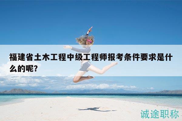 福建省土木工程中级工程师报考条件要求是什么的呢？