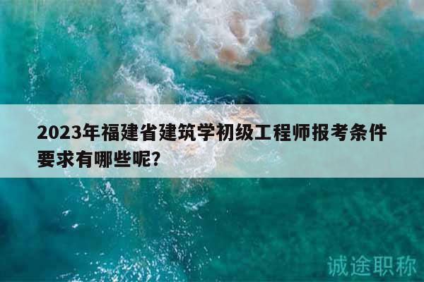 2023年福建省建筑学初级工程师报考条件要求有哪些呢？
