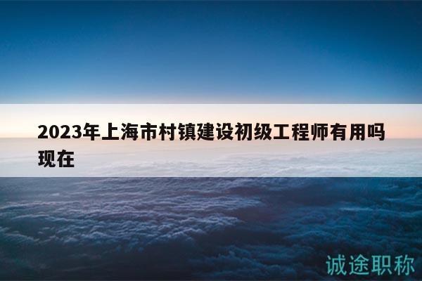 2023年上海市村镇建设初级工程师有用吗现在