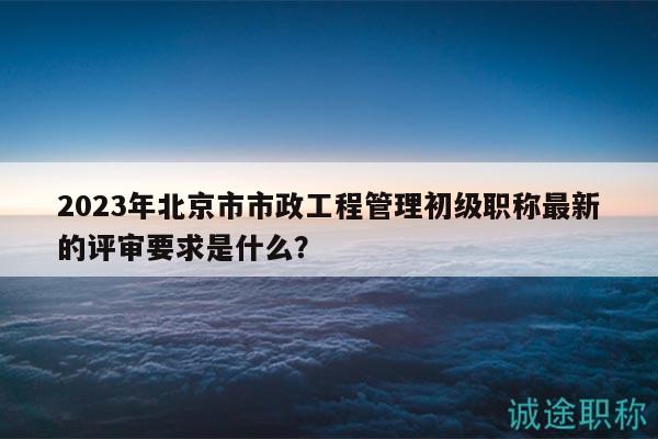 2023年北京市市政工程管理初级职称最新的评审要求是什么？