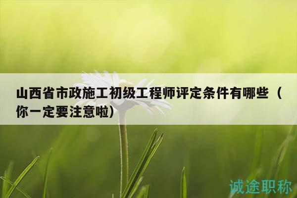 山西省市政施工初级工程师评定条件有哪些（你一定要注意啦）
