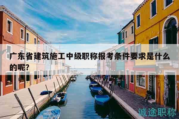 广东省建筑施工中级职称报考条件要求是什么的呢？