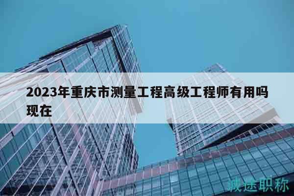 2023年重庆市测量工程高级工程师有用吗现在