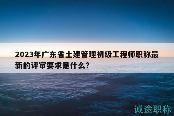 2023年广东省土建管理初级工程师职称最新的评审要求是什么？