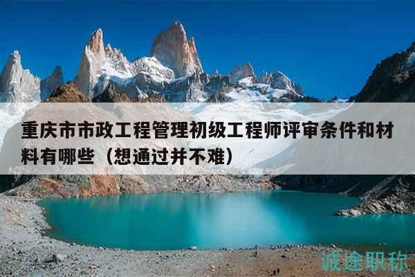 重庆市市政工程管理初级工程师评审条件和材料有哪些（想通过并不难）