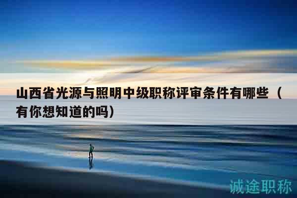 山西省光源与照明中级职称评审条件有哪些（有你想知道的吗）