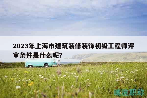 2023年上海市建筑装修装饰初级工程师评审条件是什么呢？