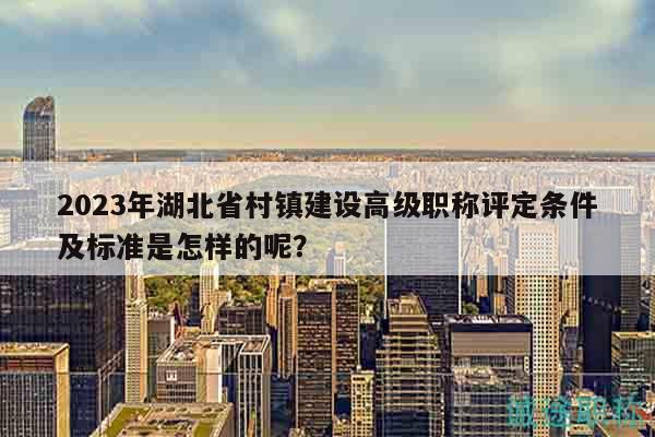 2023年湖北省村镇建设高级职称评定条件及标准是怎样的呢？