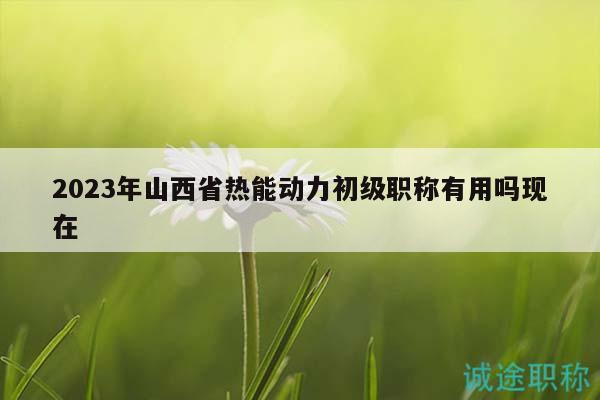 2023年山西省热能动力初级职称有用吗现在
