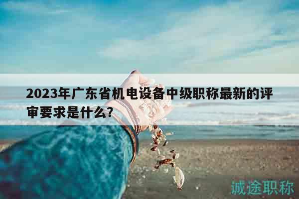 2023年广东省机电设备中级职称最新的评审要求是什么？