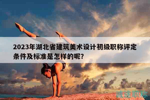 2023年湖北省建筑美术设计初级职称评定条件及标准是怎样的呢？