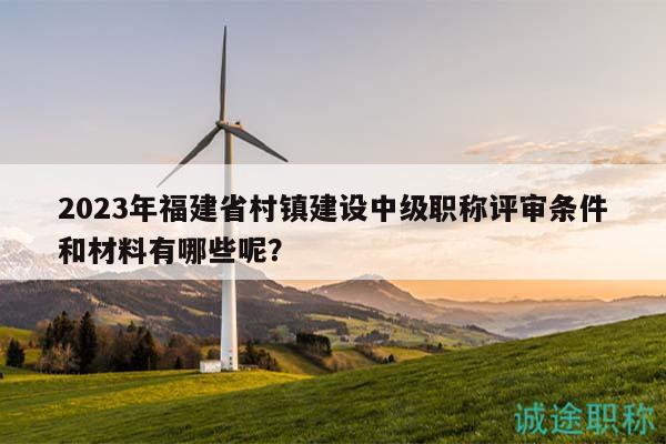 2023年福建省村镇建设中级职称评审条件和材料有哪些呢？