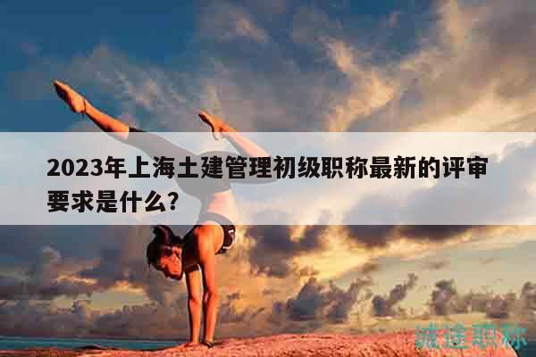 2023年上海土建管理初级职称最新的评审要求是什么？