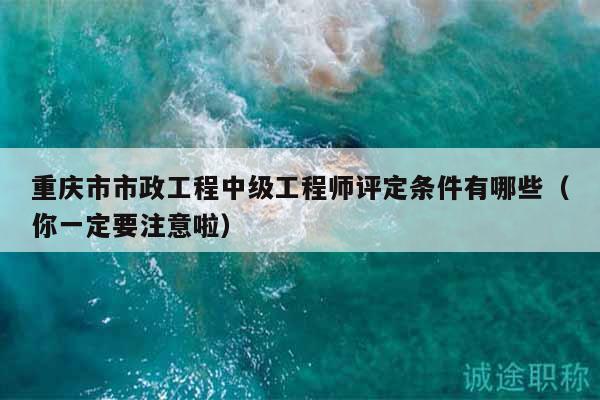 重庆市市政工程中级工程师评定条件有哪些（你一定要注意啦）