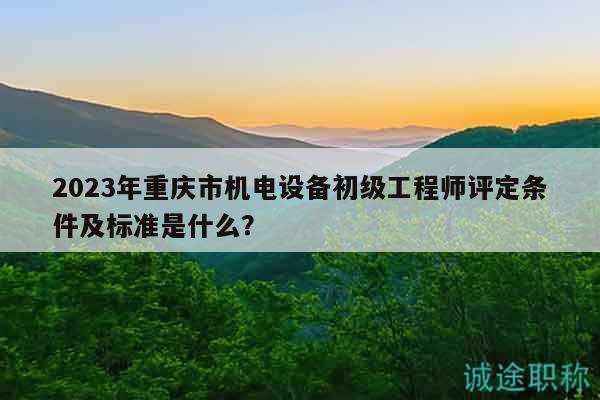 2023年重庆市机电设备初级工程师评定条件及标准是什么？