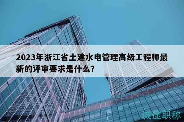 2023年浙江省土建水电管理高级工程师最新的评审要求是什么？