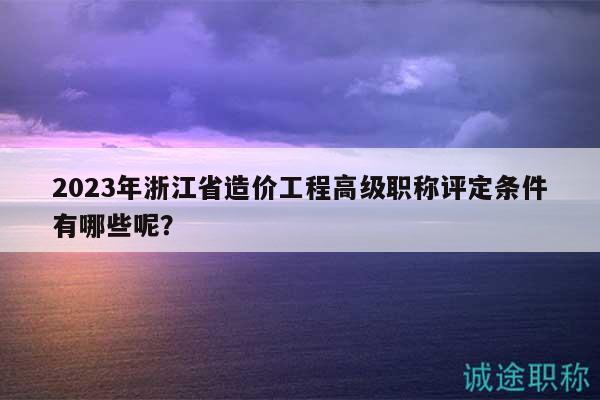 2023年浙江省造价工程高级职称评定条件有哪些呢？