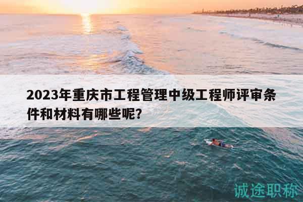 2023年重庆市工程管理中级工程师评审条件和材料有哪些呢？