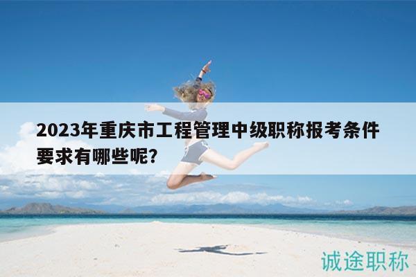 2023年重庆市工程管理中级职称报考条件要求有哪些呢？