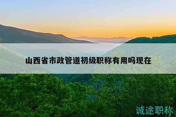 山西省市政管道初级职称有用吗现在