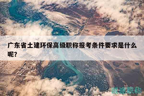 广东省土建环保高级职称报考条件要求是什么呢？