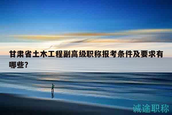 甘肃省土木工程副高级职称报考条件及要求有哪些？