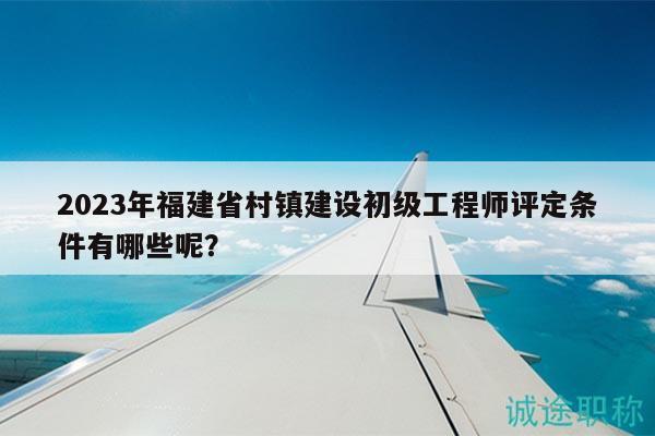 2023年福建省村镇建设初级工程师评定条件有哪些呢？