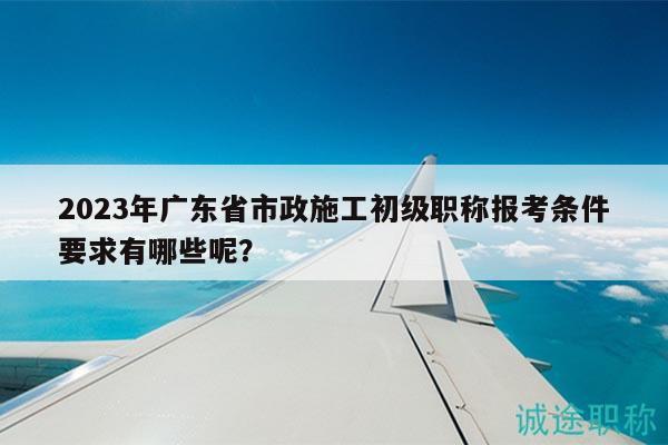 2023年广东省市政施工初级职称报考条件要求有哪些呢？