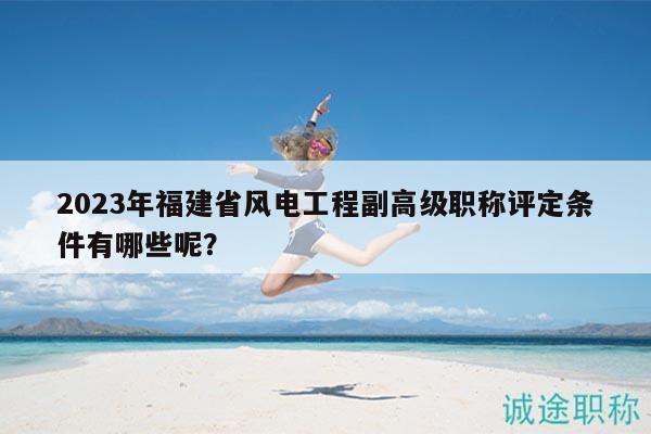2023年福建省风电工程副高级职称评定条件有哪些呢？