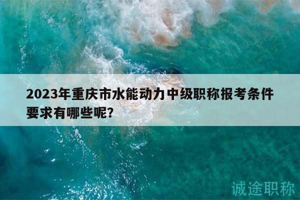2023年重庆市水能动力中级职称报考条件要求有哪些呢？