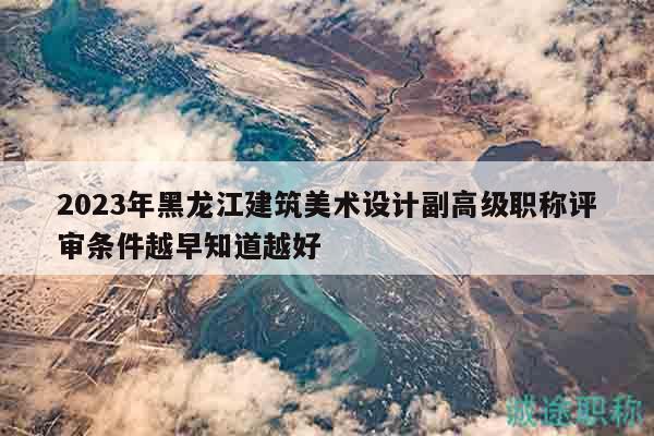 2023年黑龙江建筑美术设计副高级职称评审条件越早知道越好