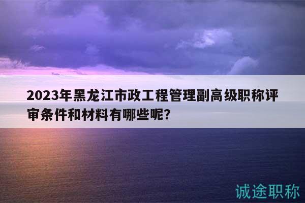 2023年黑龙江市政工程管理副高级职称评审条件和材料有哪些呢？