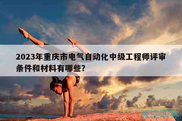 2023年重庆市电气自动化中级工程师评审条件和材料有哪些？