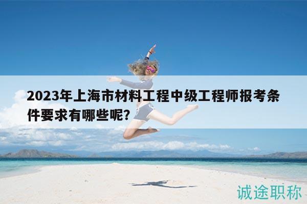 2023年上海市材料工程中级工程师报考条件要求有哪些呢？