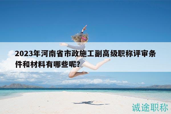 2023年河南省市政施工副高级职称评审条件和材料有哪些呢？