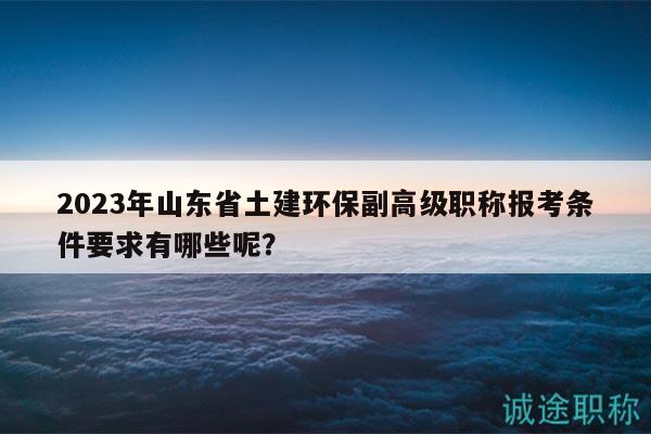 2023年山东省土建环保副高级职称报考条件要求有哪些呢？