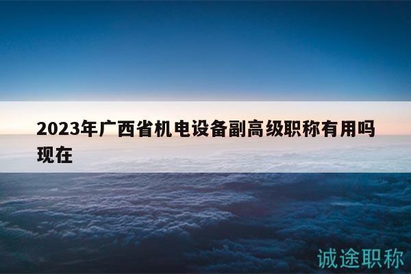 2023年广西省机电设备副高级职称有用吗现在