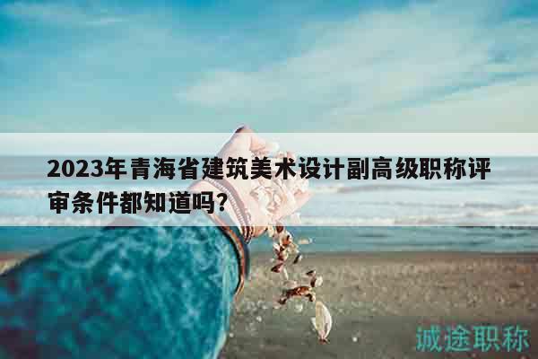 2023年青海省建筑美术设计副高级职称评审条件都知道吗？