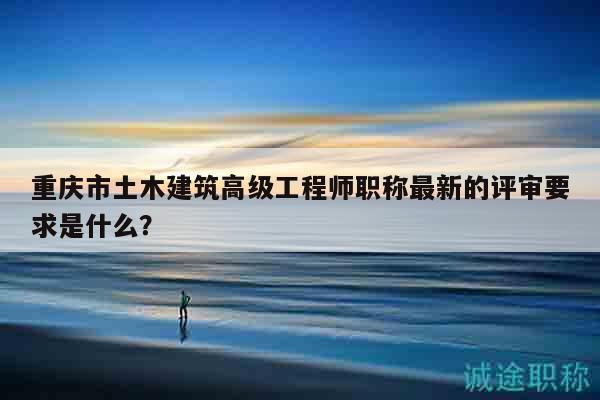 重庆市土木建筑高级工程师职称最新的评审要求是什么？