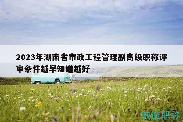 2023年湖南省市政工程管理副高级职称评审条件越早知道越好