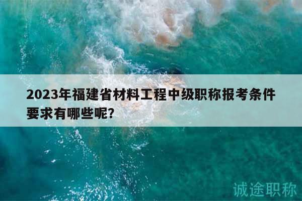 2023年福建省材料工程中级职称报考条件要求有哪些呢？